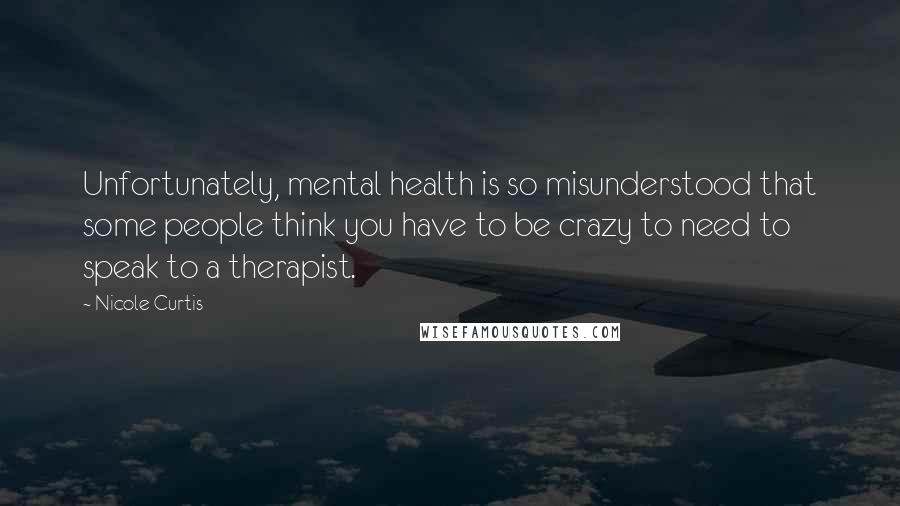 Nicole Curtis Quotes: Unfortunately, mental health is so misunderstood that some people think you have to be crazy to need to speak to a therapist.