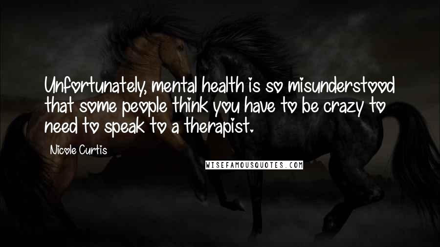 Nicole Curtis Quotes: Unfortunately, mental health is so misunderstood that some people think you have to be crazy to need to speak to a therapist.