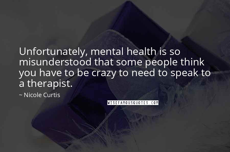 Nicole Curtis Quotes: Unfortunately, mental health is so misunderstood that some people think you have to be crazy to need to speak to a therapist.