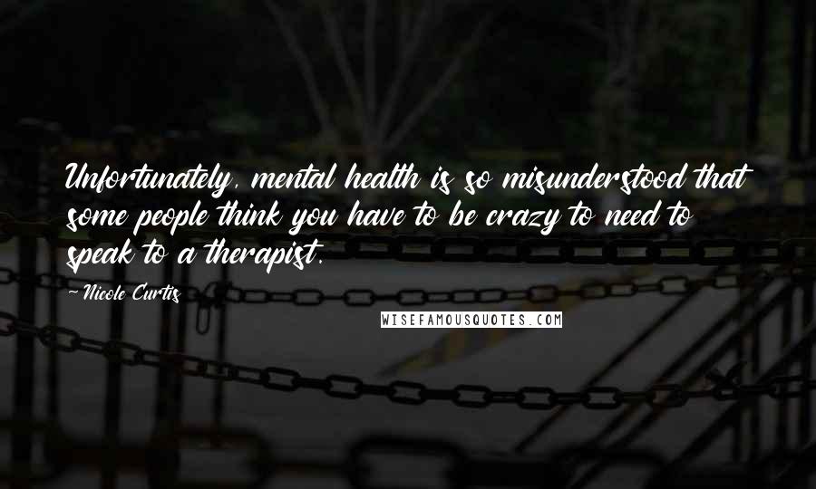 Nicole Curtis Quotes: Unfortunately, mental health is so misunderstood that some people think you have to be crazy to need to speak to a therapist.