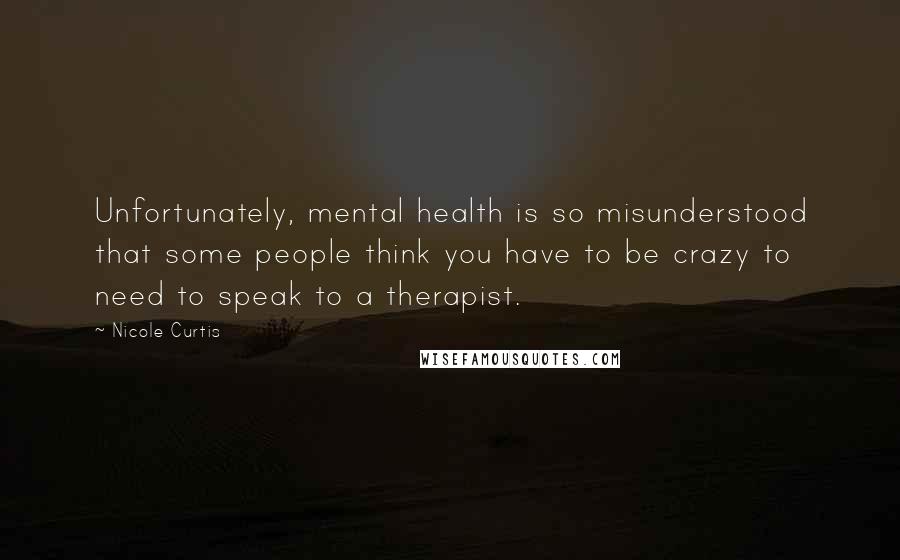 Nicole Curtis Quotes: Unfortunately, mental health is so misunderstood that some people think you have to be crazy to need to speak to a therapist.