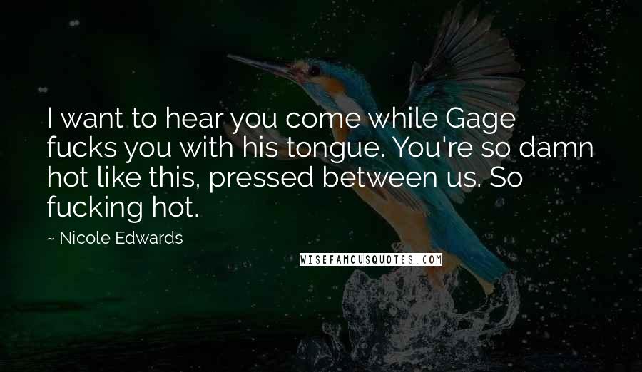 Nicole Edwards Quotes: I want to hear you come while Gage fucks you with his tongue. You're so damn hot like this, pressed between us. So fucking hot.