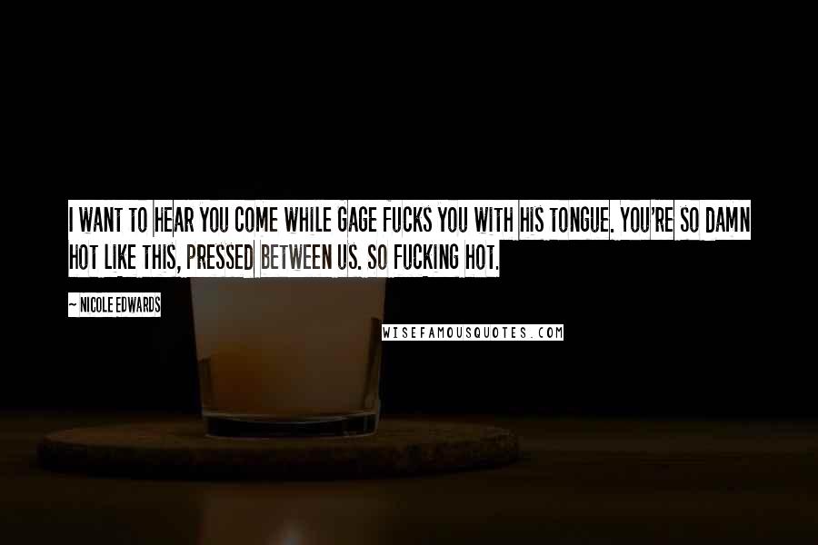 Nicole Edwards Quotes: I want to hear you come while Gage fucks you with his tongue. You're so damn hot like this, pressed between us. So fucking hot.