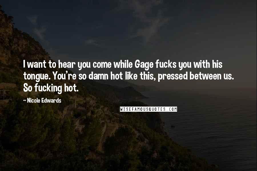 Nicole Edwards Quotes: I want to hear you come while Gage fucks you with his tongue. You're so damn hot like this, pressed between us. So fucking hot.