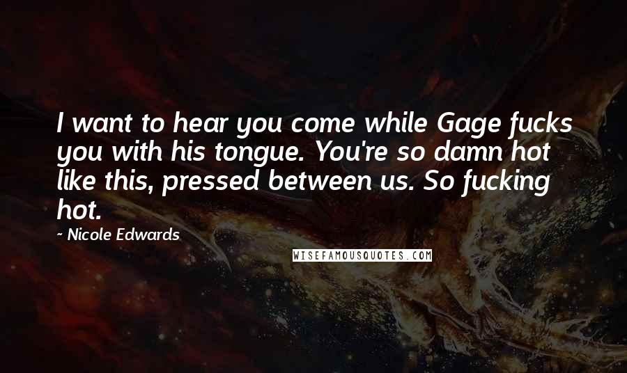 Nicole Edwards Quotes: I want to hear you come while Gage fucks you with his tongue. You're so damn hot like this, pressed between us. So fucking hot.