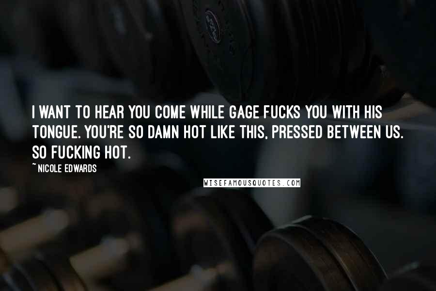 Nicole Edwards Quotes: I want to hear you come while Gage fucks you with his tongue. You're so damn hot like this, pressed between us. So fucking hot.