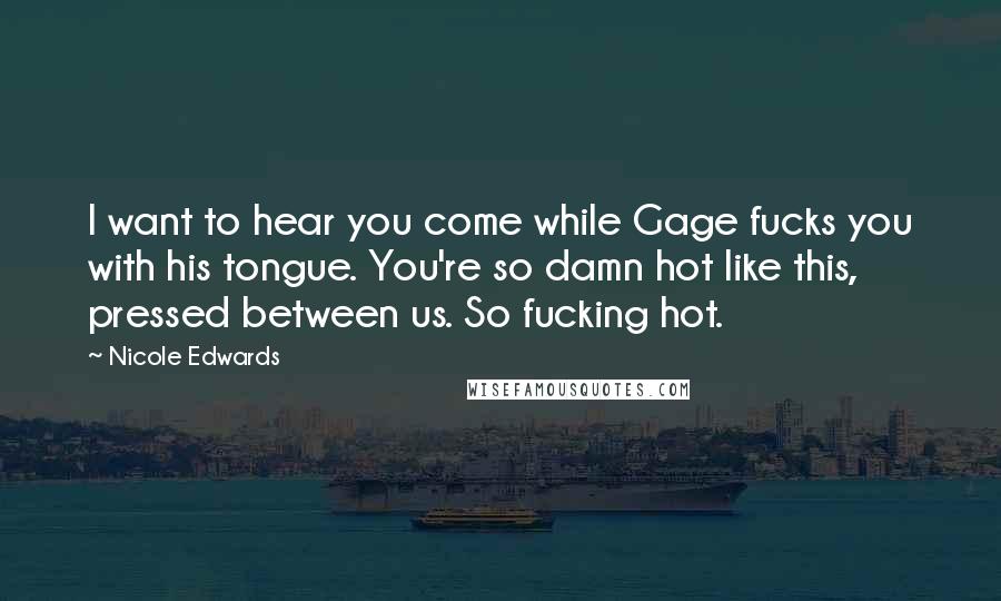 Nicole Edwards Quotes: I want to hear you come while Gage fucks you with his tongue. You're so damn hot like this, pressed between us. So fucking hot.