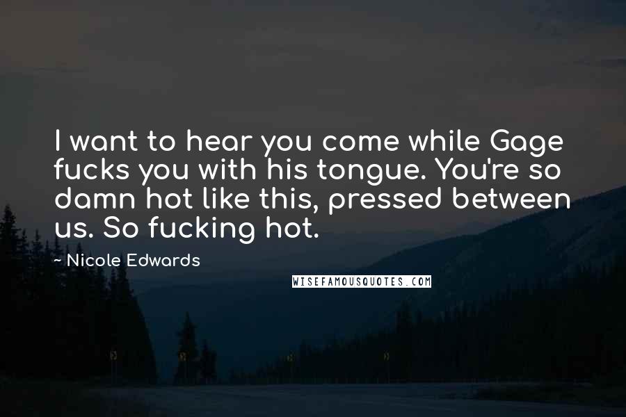 Nicole Edwards Quotes: I want to hear you come while Gage fucks you with his tongue. You're so damn hot like this, pressed between us. So fucking hot.