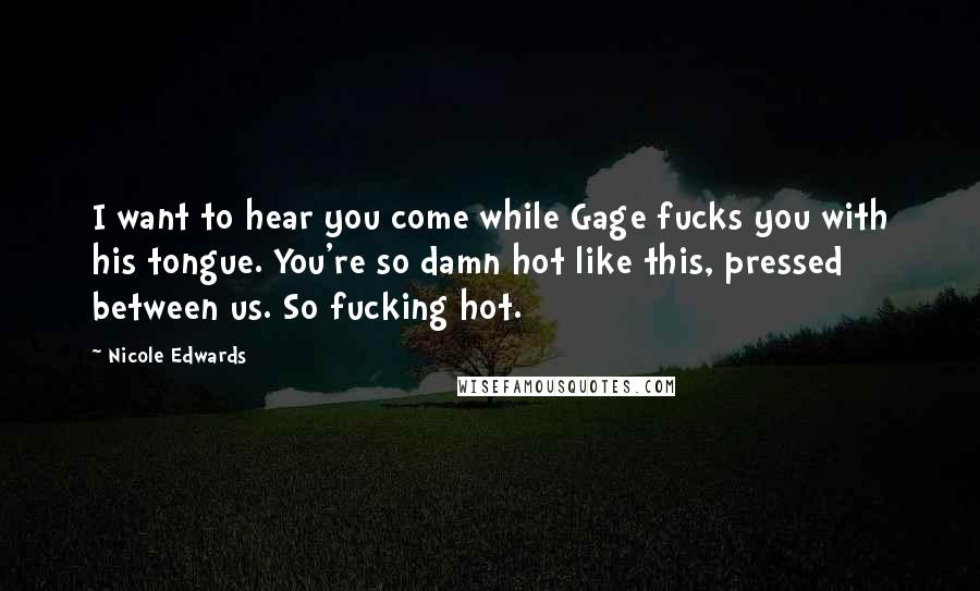 Nicole Edwards Quotes: I want to hear you come while Gage fucks you with his tongue. You're so damn hot like this, pressed between us. So fucking hot.
