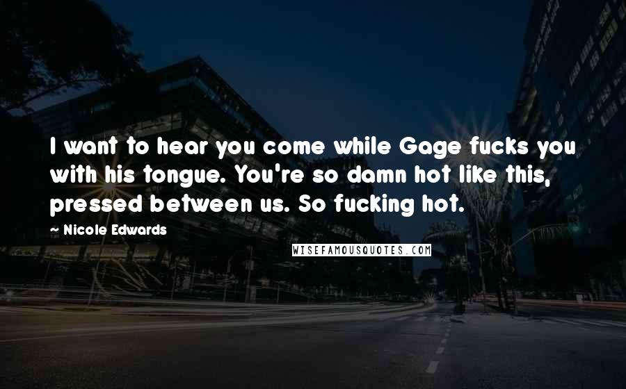Nicole Edwards Quotes: I want to hear you come while Gage fucks you with his tongue. You're so damn hot like this, pressed between us. So fucking hot.