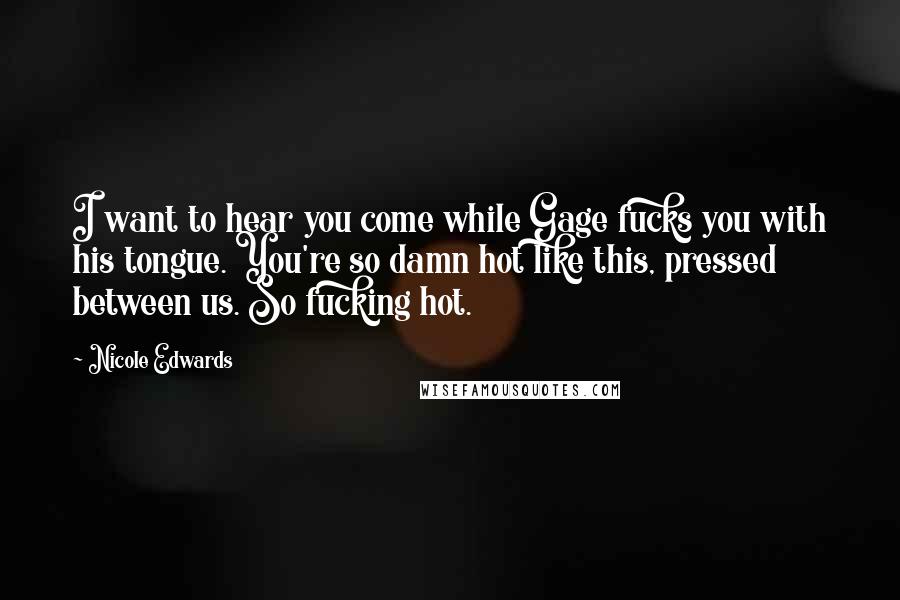 Nicole Edwards Quotes: I want to hear you come while Gage fucks you with his tongue. You're so damn hot like this, pressed between us. So fucking hot.