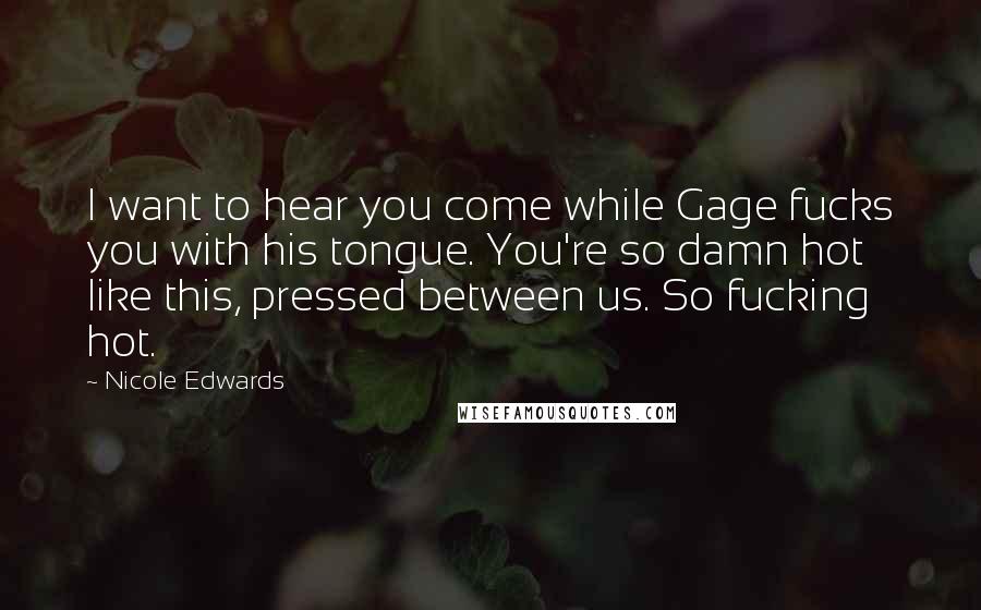 Nicole Edwards Quotes: I want to hear you come while Gage fucks you with his tongue. You're so damn hot like this, pressed between us. So fucking hot.
