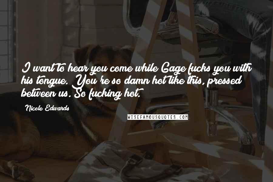 Nicole Edwards Quotes: I want to hear you come while Gage fucks you with his tongue. You're so damn hot like this, pressed between us. So fucking hot.