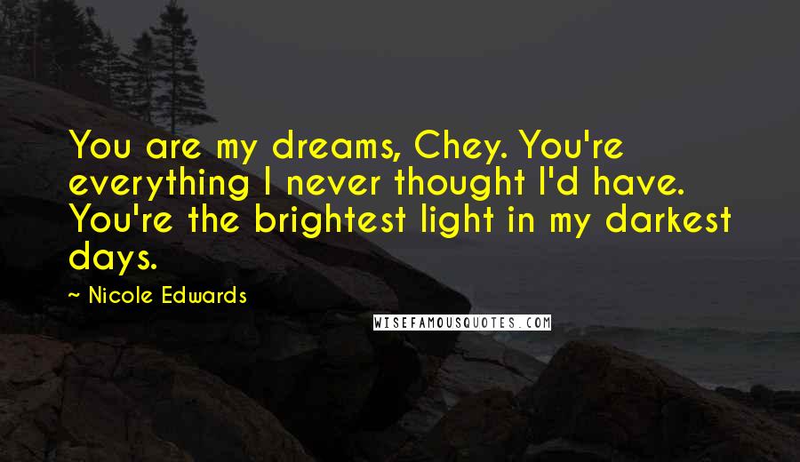 Nicole Edwards Quotes: You are my dreams, Chey. You're everything I never thought I'd have. You're the brightest light in my darkest days.
