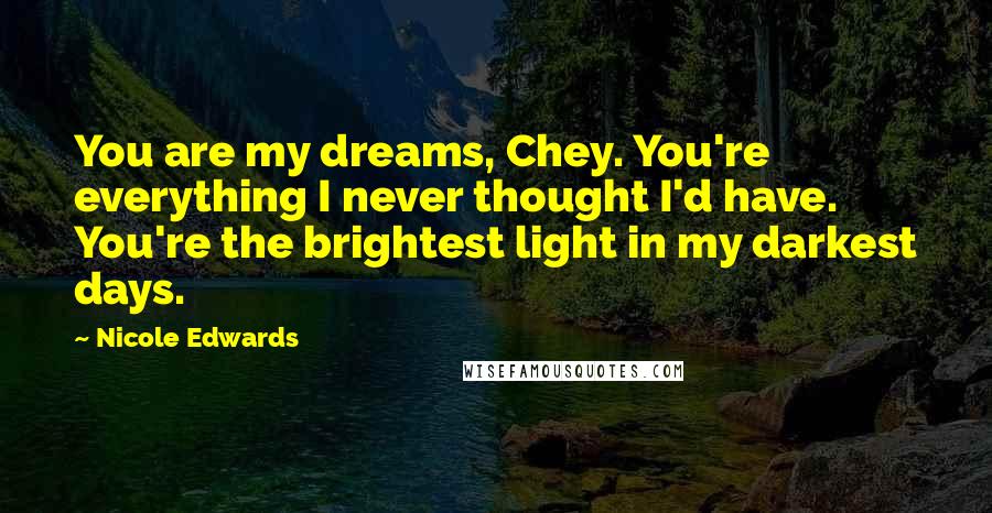 Nicole Edwards Quotes: You are my dreams, Chey. You're everything I never thought I'd have. You're the brightest light in my darkest days.