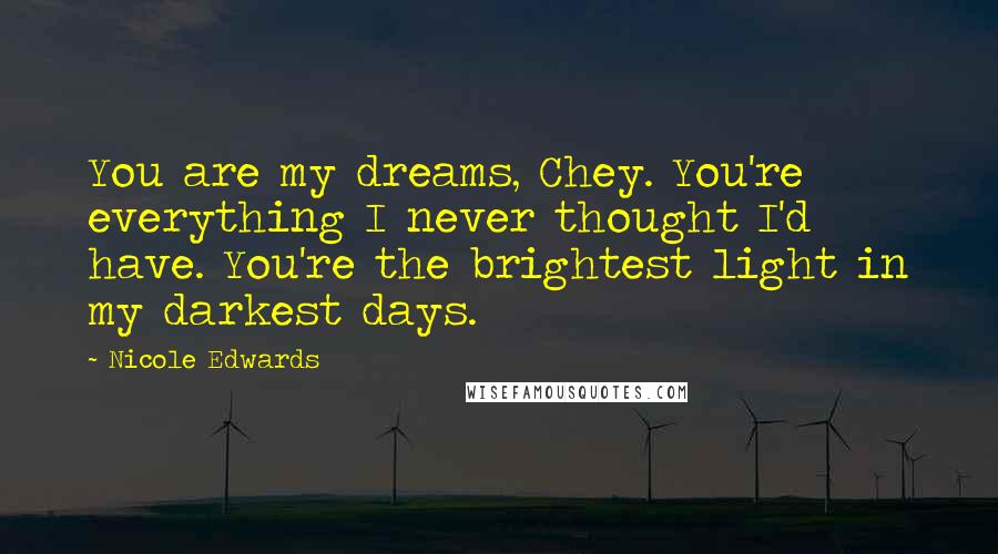 Nicole Edwards Quotes: You are my dreams, Chey. You're everything I never thought I'd have. You're the brightest light in my darkest days.