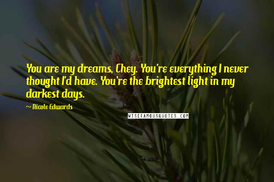 Nicole Edwards Quotes: You are my dreams, Chey. You're everything I never thought I'd have. You're the brightest light in my darkest days.