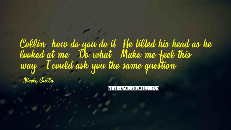 Nicole Gulla Quotes: Collin, how do you do it?"He tilted his head as he looked at me. "Do what?""Make me feel this way.""I could ask you the same question.