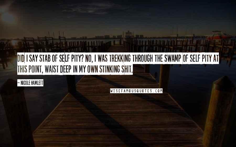 Nicole Hamlett Quotes: Did I say stab of Self Pity? No, I was trekking through the Swamp of Self Pity at this point, waist deep in my own stinking shit.