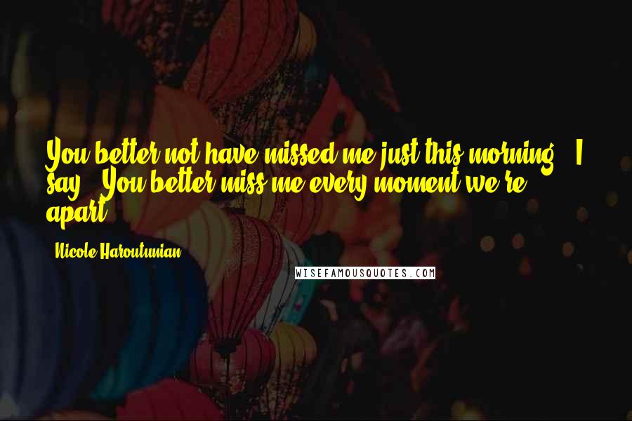 Nicole Haroutunian Quotes: You better not have missed me just this morning," I say. "You better miss me every moment we're apart.