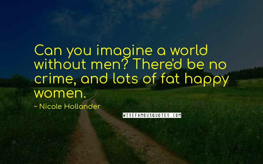 Nicole Hollander Quotes: Can you imagine a world without men? There'd be no crime, and lots of fat happy women.