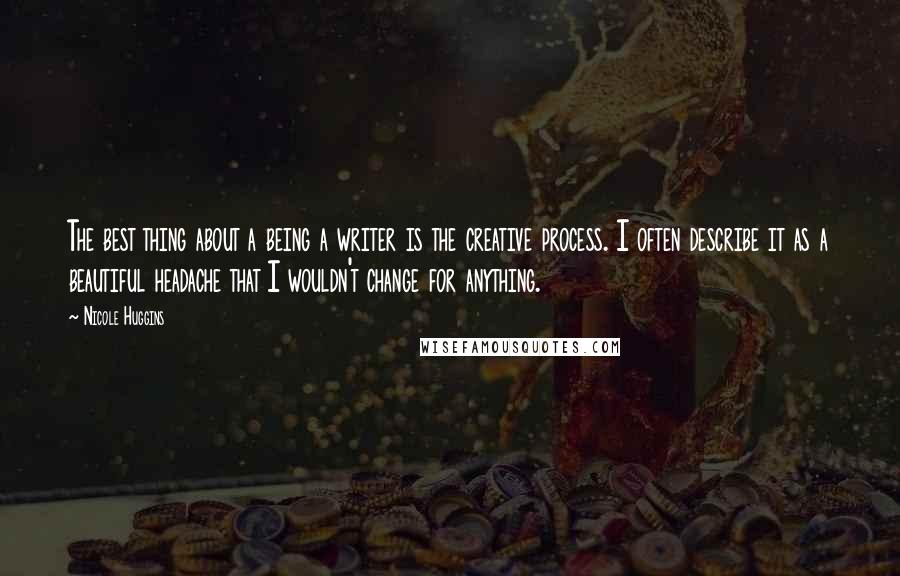 Nicole Huggins Quotes: The best thing about a being a writer is the creative process. I often describe it as a beautiful headache that I wouldn't change for anything.