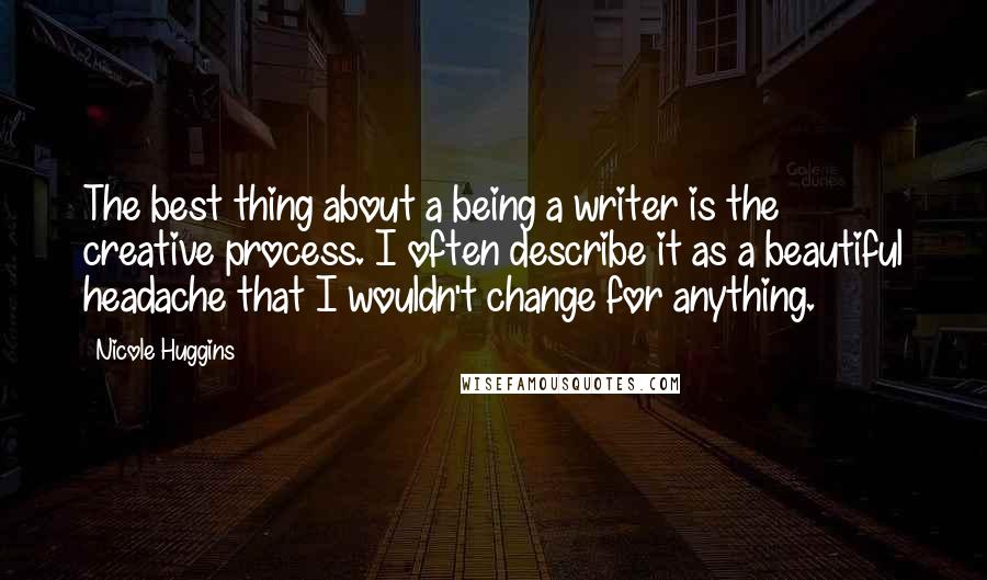 Nicole Huggins Quotes: The best thing about a being a writer is the creative process. I often describe it as a beautiful headache that I wouldn't change for anything.