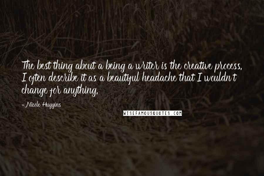 Nicole Huggins Quotes: The best thing about a being a writer is the creative process. I often describe it as a beautiful headache that I wouldn't change for anything.