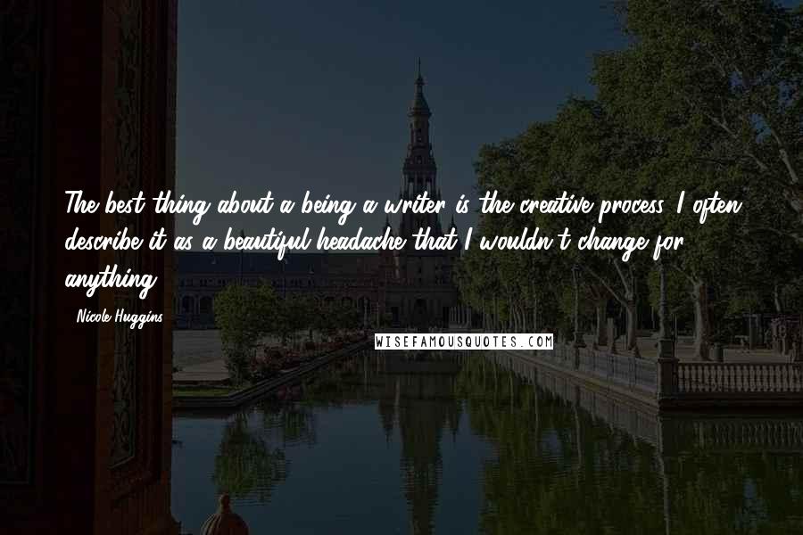 Nicole Huggins Quotes: The best thing about a being a writer is the creative process. I often describe it as a beautiful headache that I wouldn't change for anything.