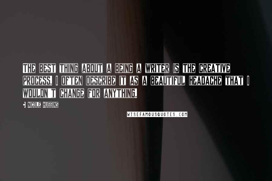 Nicole Huggins Quotes: The best thing about a being a writer is the creative process. I often describe it as a beautiful headache that I wouldn't change for anything.