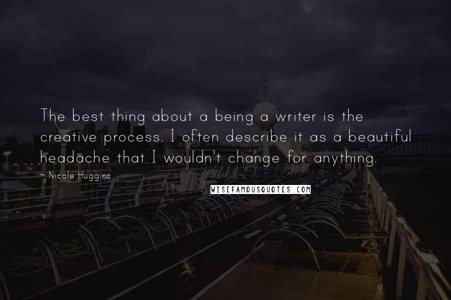 Nicole Huggins Quotes: The best thing about a being a writer is the creative process. I often describe it as a beautiful headache that I wouldn't change for anything.