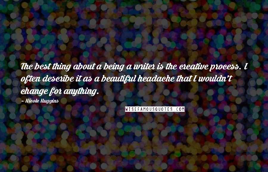 Nicole Huggins Quotes: The best thing about a being a writer is the creative process. I often describe it as a beautiful headache that I wouldn't change for anything.