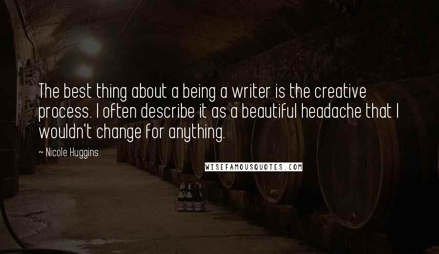 Nicole Huggins Quotes: The best thing about a being a writer is the creative process. I often describe it as a beautiful headache that I wouldn't change for anything.