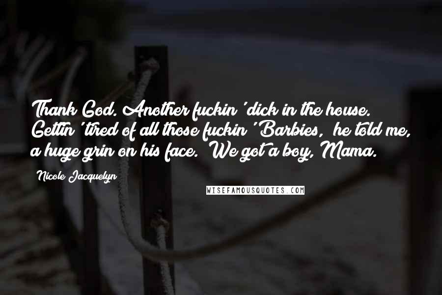 Nicole Jacquelyn Quotes: Thank God. Another fuckin' dick in the house. Gettin' tired of all those fuckin' Barbies," he told me, a huge grin on his face. "We got a boy, Mama.