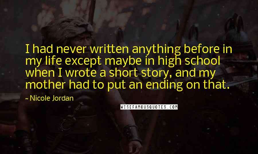 Nicole Jordan Quotes: I had never written anything before in my life except maybe in high school when I wrote a short story, and my mother had to put an ending on that.