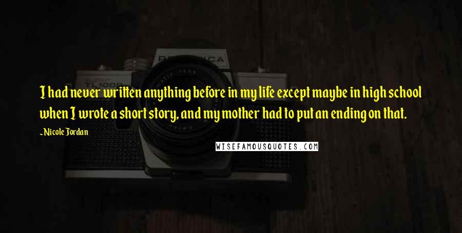 Nicole Jordan Quotes: I had never written anything before in my life except maybe in high school when I wrote a short story, and my mother had to put an ending on that.