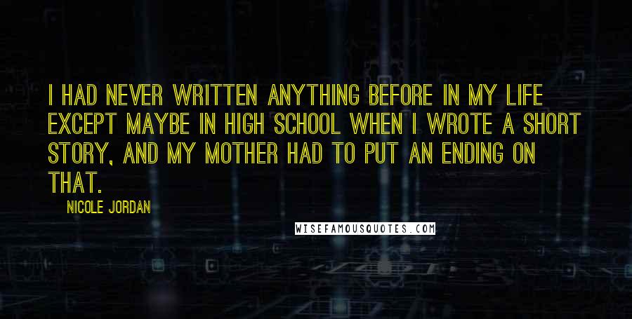 Nicole Jordan Quotes: I had never written anything before in my life except maybe in high school when I wrote a short story, and my mother had to put an ending on that.
