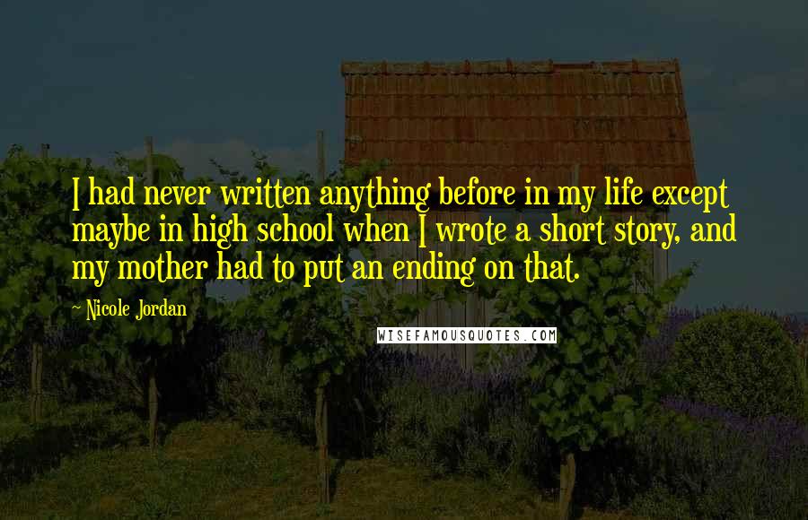 Nicole Jordan Quotes: I had never written anything before in my life except maybe in high school when I wrote a short story, and my mother had to put an ending on that.