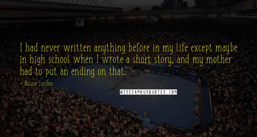Nicole Jordan Quotes: I had never written anything before in my life except maybe in high school when I wrote a short story, and my mother had to put an ending on that.
