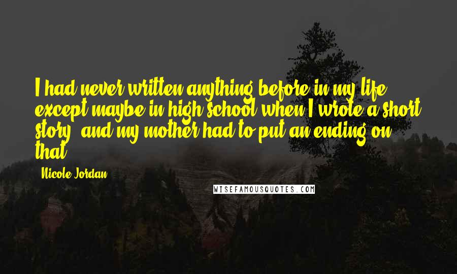 Nicole Jordan Quotes: I had never written anything before in my life except maybe in high school when I wrote a short story, and my mother had to put an ending on that.