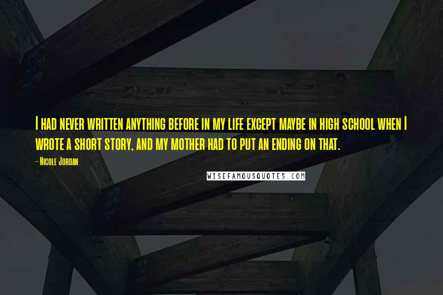 Nicole Jordan Quotes: I had never written anything before in my life except maybe in high school when I wrote a short story, and my mother had to put an ending on that.
