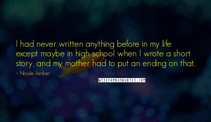 Nicole Jordan Quotes: I had never written anything before in my life except maybe in high school when I wrote a short story, and my mother had to put an ending on that.