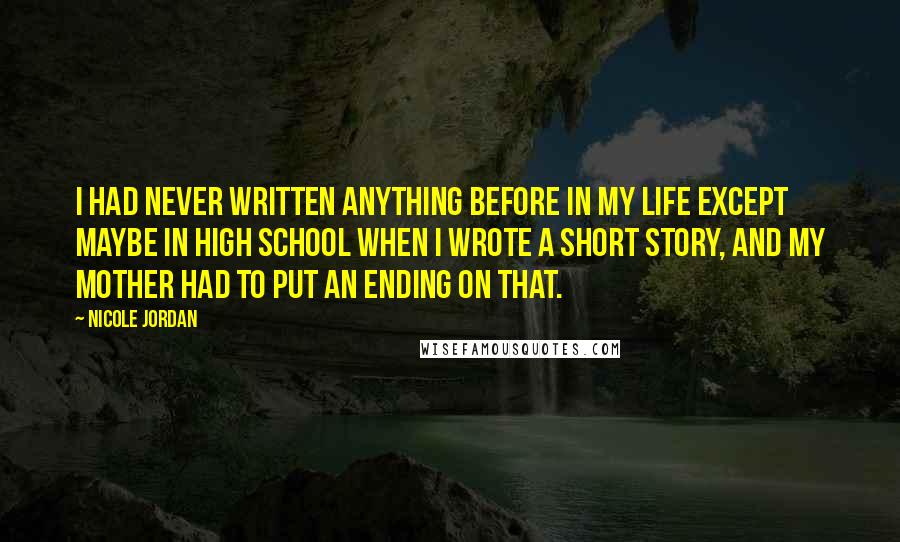 Nicole Jordan Quotes: I had never written anything before in my life except maybe in high school when I wrote a short story, and my mother had to put an ending on that.