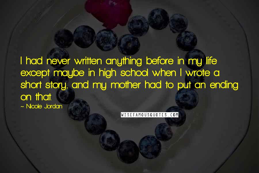 Nicole Jordan Quotes: I had never written anything before in my life except maybe in high school when I wrote a short story, and my mother had to put an ending on that.