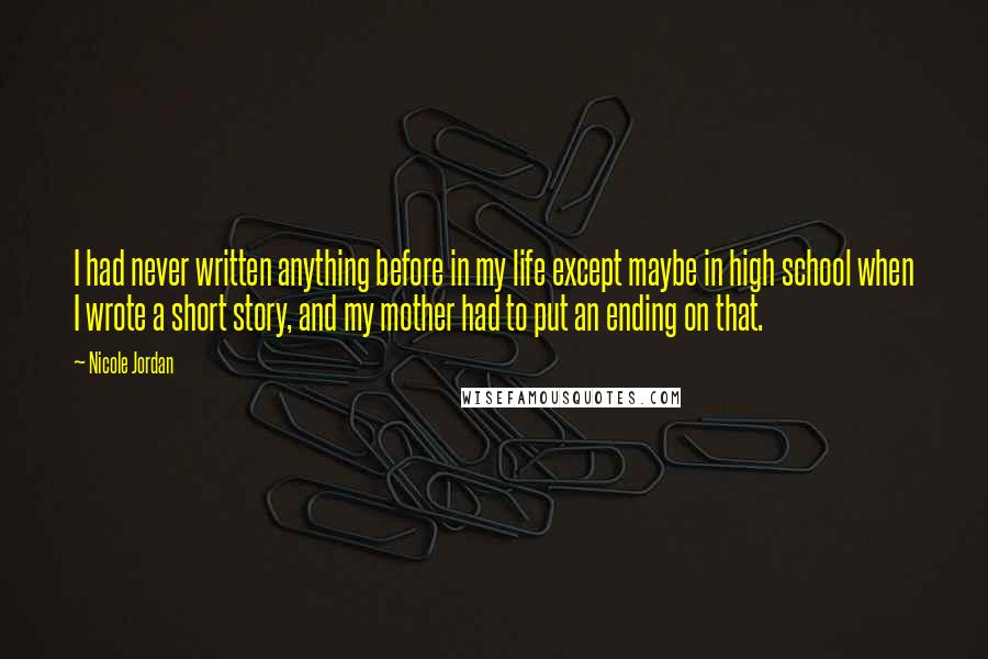 Nicole Jordan Quotes: I had never written anything before in my life except maybe in high school when I wrote a short story, and my mother had to put an ending on that.