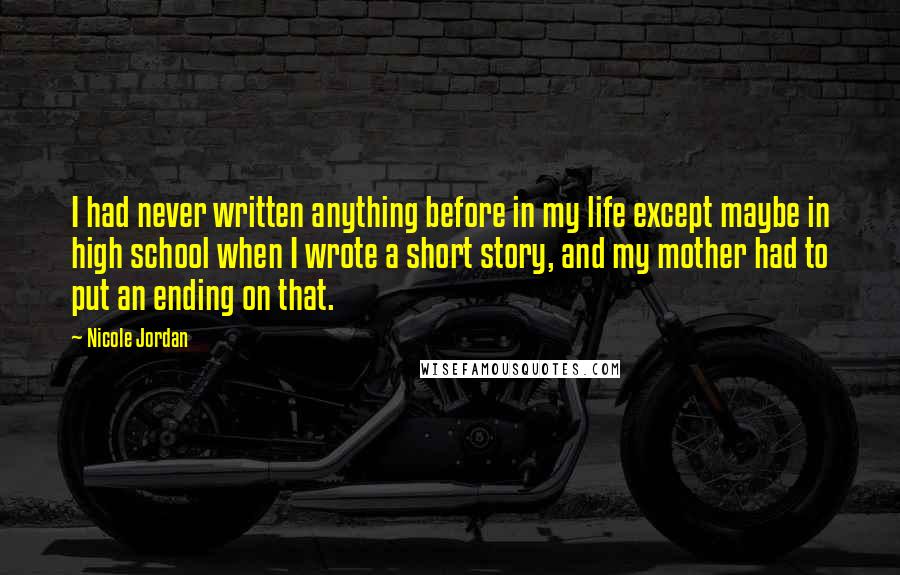 Nicole Jordan Quotes: I had never written anything before in my life except maybe in high school when I wrote a short story, and my mother had to put an ending on that.