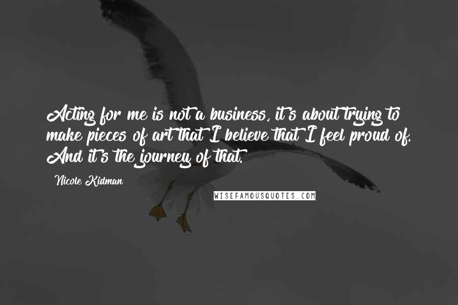 Nicole Kidman Quotes: Acting for me is not a business, it's about trying to make pieces of art that I believe that I feel proud of. And it's the journey of that.