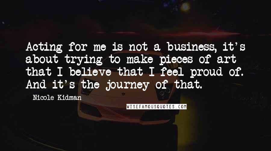 Nicole Kidman Quotes: Acting for me is not a business, it's about trying to make pieces of art that I believe that I feel proud of. And it's the journey of that.