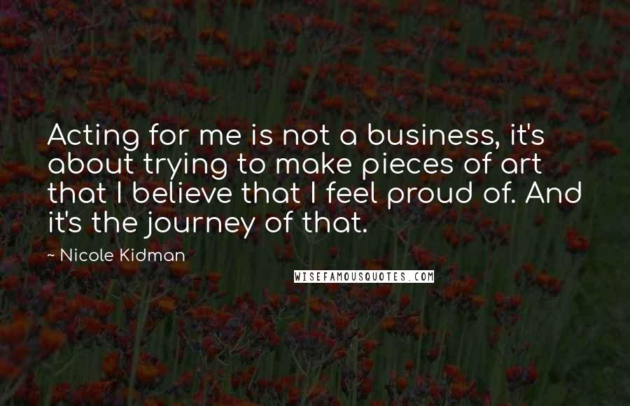 Nicole Kidman Quotes: Acting for me is not a business, it's about trying to make pieces of art that I believe that I feel proud of. And it's the journey of that.