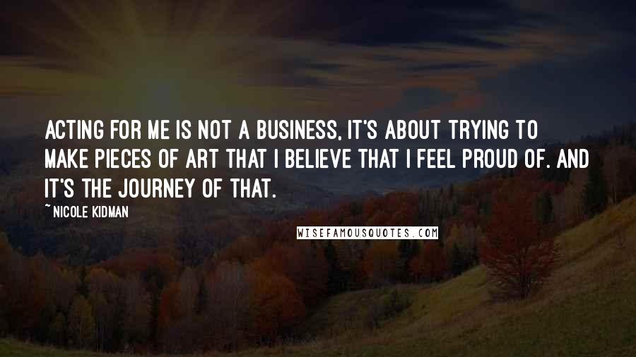Nicole Kidman Quotes: Acting for me is not a business, it's about trying to make pieces of art that I believe that I feel proud of. And it's the journey of that.